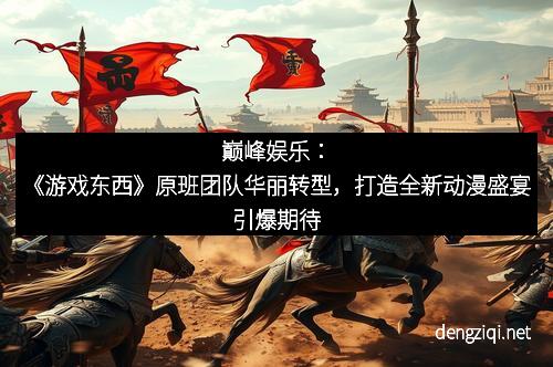 巅峰娱乐：《游戏东西》原班团队华丽转型，打造全新动漫盛宴引爆期待